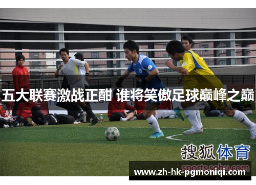五大联赛激战正酣 谁将笑傲足球巅峰之巅 五大联赛激战正酣 谁将笑傲足球巅峰之巅