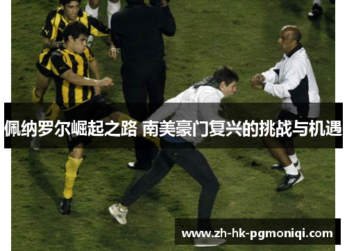 佩纳罗尔崛起之路 南美豪门复兴的挑战与机遇