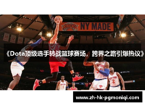 《Dota顶级选手转战篮球赛场，跨界之路引爆热议》