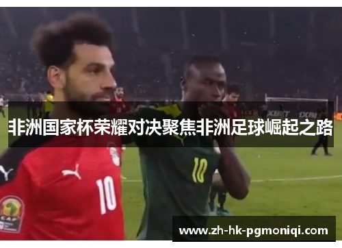 非洲国家杯荣耀对决聚焦非洲足球崛起之路