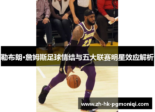 勒布朗·詹姆斯足球情结与五大联赛明星效应解析 勒布朗·詹姆斯足球情结与五大联赛明星效应解析