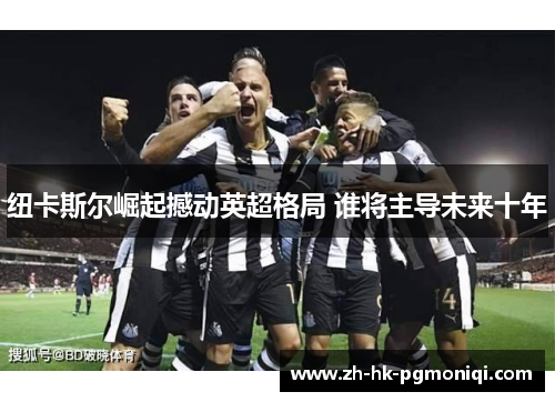 纽卡斯尔崛起撼动英超格局 谁将主导未来十年 纽卡斯尔崛起撼动英超格局 谁将主导未来十年